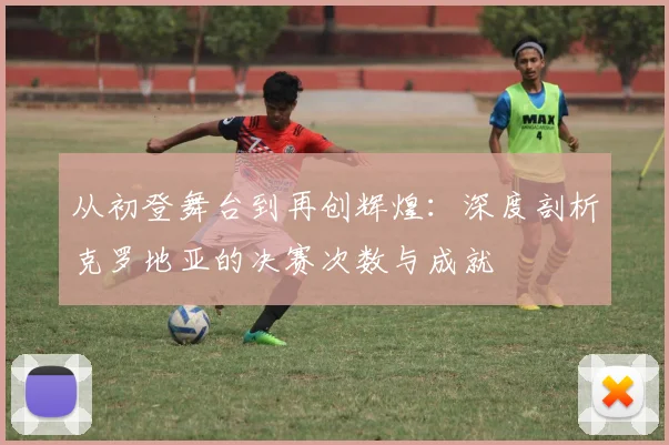 从初登舞台到再创辉煌：深度剖析克罗地亚的决赛次数与成就