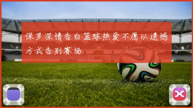 保罗深情告白篮球热爱不愿以遗憾方式告别赛场